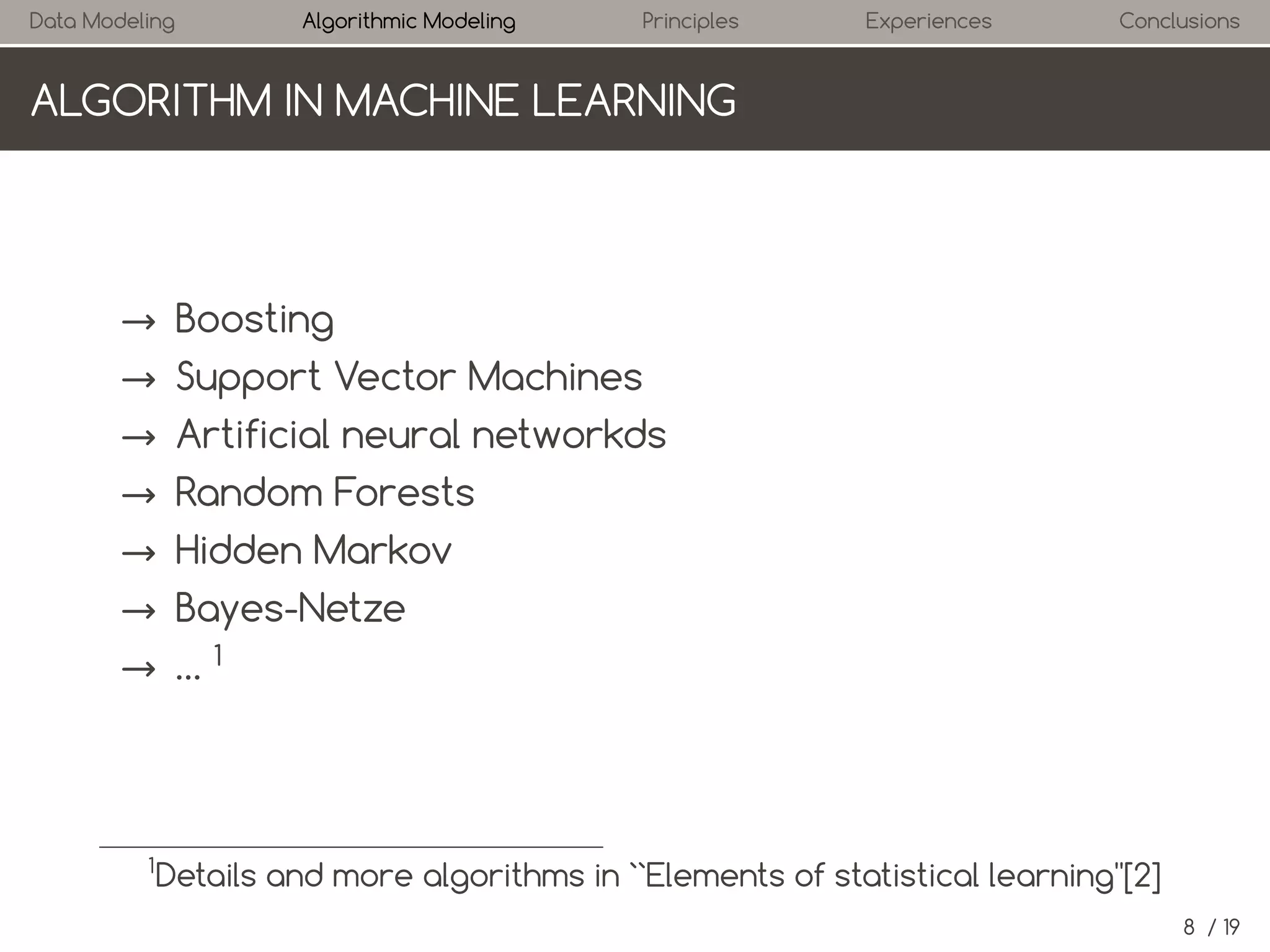 Data Modeling

Algorithmic Modeling

Principles

Experiences

Conclusions

ALGORITHM IN MACHINE LEARNING

→ Boosting
→ Support Vector Machines
→ Artificial neural networks
→ Random Forests
→ Hidden Markov
→ Bayes-Nets
→ …1

1

Details and more algorithms in ``Elements of statistical learning''[2]
8 / 19

 