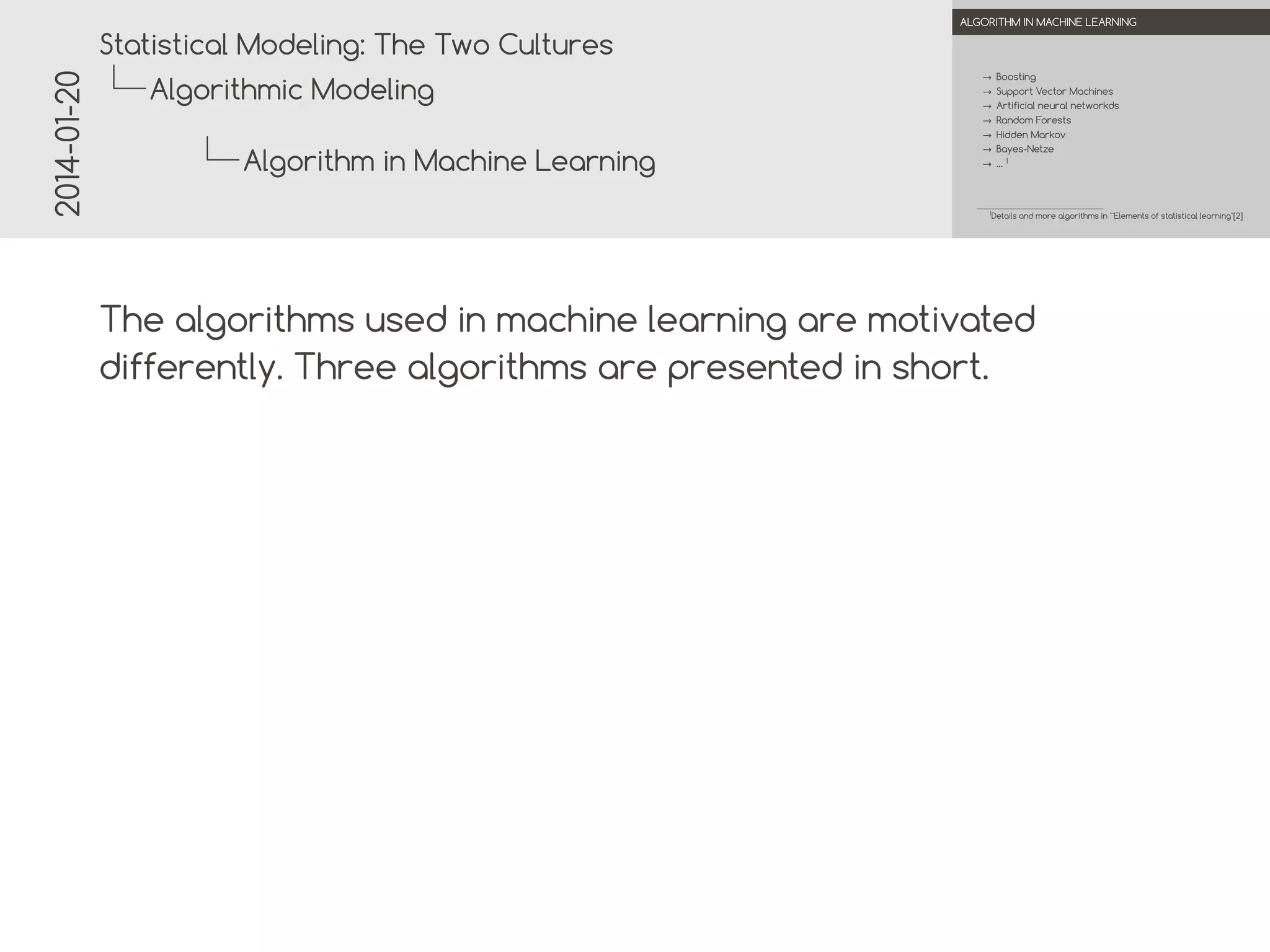 2014-01-20

.

.
Statistical Modeling: The Two Cultures

ALGORITHM IN MACHINE LEARNING

→ Boosting

Algorithmic Modeling

→ Support Vector Machines
→ Artificial neural networks
→ Random Forests
→ Hidden Markov
→ Bayes-Nets

Algorithm in Machine Learning

→ …1

.

1

Details and more algorithms in ``Elements of statistical learning''[2]

.

The algorithms used in machine learning are motivated
differently. Three algorithms are presented in short.

 