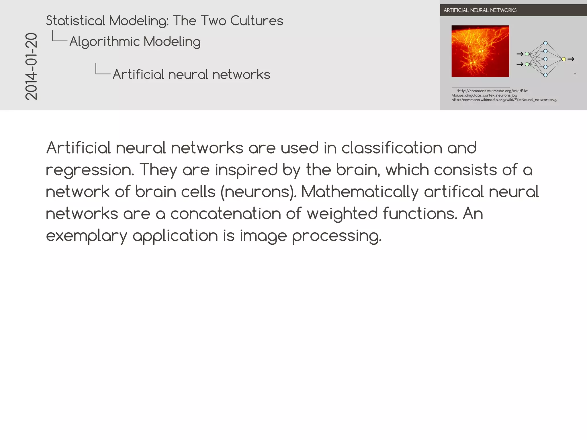 2014-01-20

.

.
Statistical Modeling: The Two Cultures

ARTIFICIAL NEURAL NETWORKS

Algorithmic Modeling
Artificial neural networks

2

.

2
http://commons.wikimedia.org/wiki/File:
Mouse_cingulate_cortex_neurons.jpg
http://commons.wikimedia.org/wiki/File:Neural_network.svg

.

Artificial neural networks are used in classification and
regression. They are inspired by the brain, which consists of a
network of brain cells (neurons). Mathematically artificial
neural networks are a concatenation of weighted functions. An
exemplary application is image processing.

 
