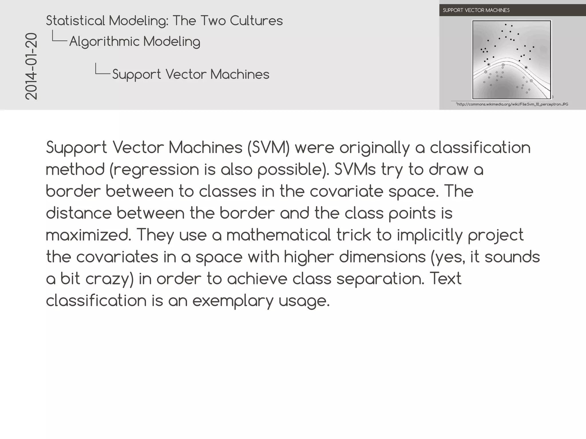 2014-01-20

.

.
Statistical Modeling: The Two Cultures

SUPPORT VECTOR MACHINES

Algorithmic Modeling
Support Vector Machines
3

.

3

http://commons.wikimedia.org/wiki/File:Svm_10_perceptron.JPG

.

Support Vector Machines (SVM) were originally a classification
method (regression is also possible). SVMs try to draw a
border between two classes in the covariate space. The
distance between the border and the class points is
maximized. They use a mathematical trick to implicitly project
the covariates in a space with higher dimensions (yes, it sounds
a bit crazy) in order to achieve class separation. Text
classification is an exemplary usage.

 