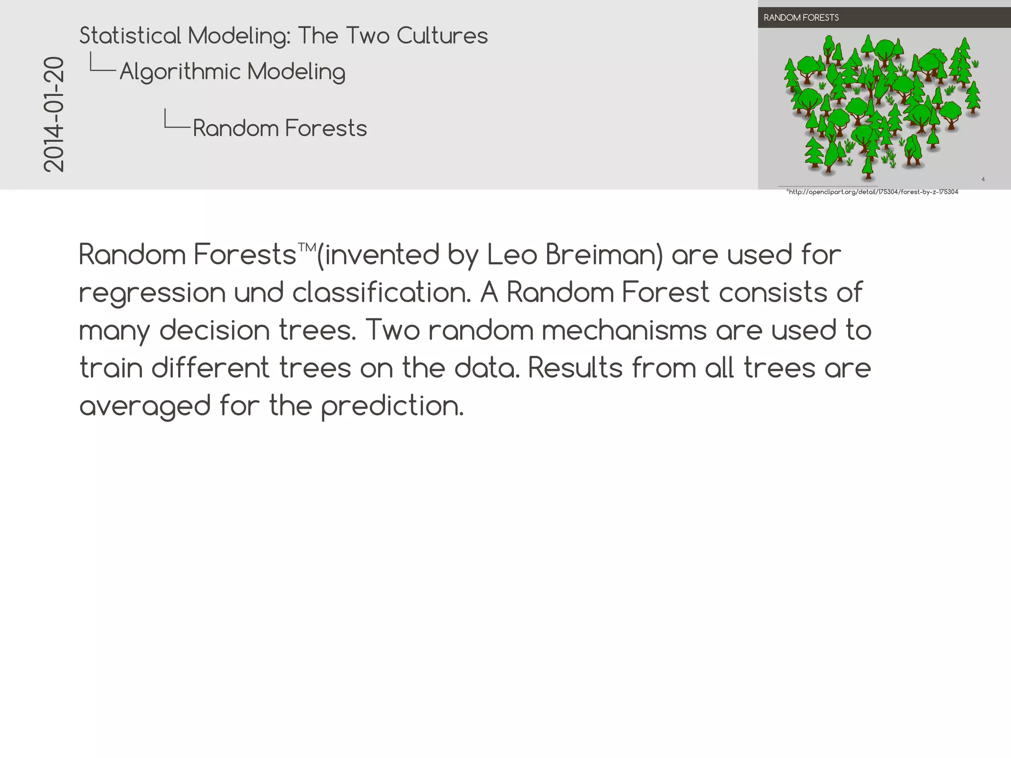 2014-01-20

.

.
Statistical Modeling: The Two Cultures

RANDOM FORESTS

Algorithmic Modeling
Random Forests
.
.

4
4

http://openclipart.org/detail/175304/forest-by-z-175304

Random Forests™(invented by Leo Breiman) are used for
regression and classification. A Random Forest consists of
many decision trees. Two random mechanisms are used to
train different trees on the data. Results from all trees are
averaged for the prediction.

 