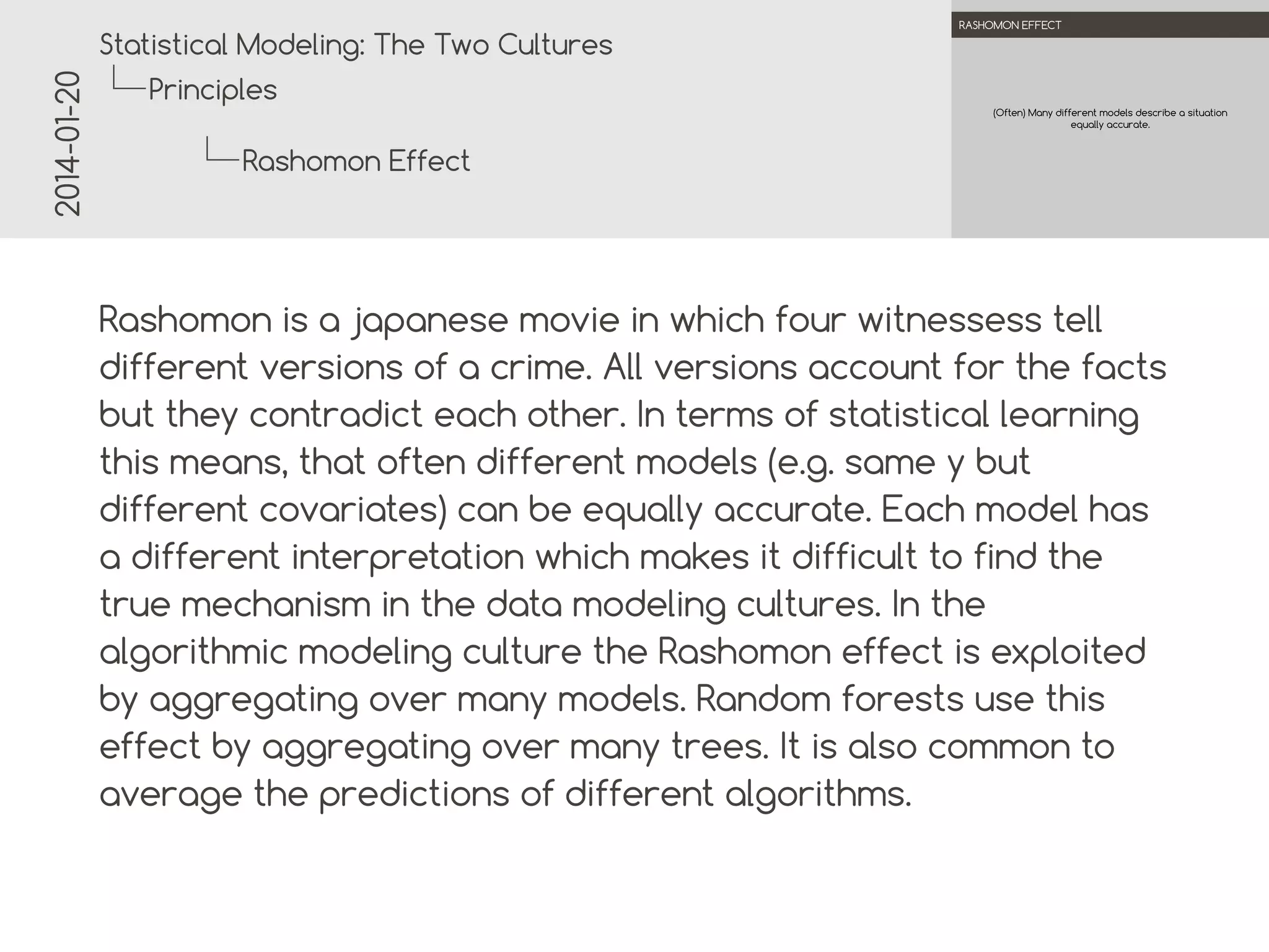 2014-01-20

.

.
Statistical Modeling: The Two Cultures

RASHOMON EFFECT

Principles
(Often) Many different models describe a situation
equally accurate.

Rashomon Effect
.
.

Rashomon is a Japanese movie in which four witnesses tell
different versions of a crime. All versions account for the facts
but they contradict each other. In terms of statistical learning
this means, that often different models (e.g. same y but
different covariates) can be equally accurate. Each model has
a different interpretation which makes it difficult to find the
true mechanism in the data modeling cultures. In the
algorithmic modeling culture the Rashomon effect is exploited
by aggregating over many models. Random forests use this
effect by aggregating over many trees. It is also common to
average the predictions of different algorithms.

 