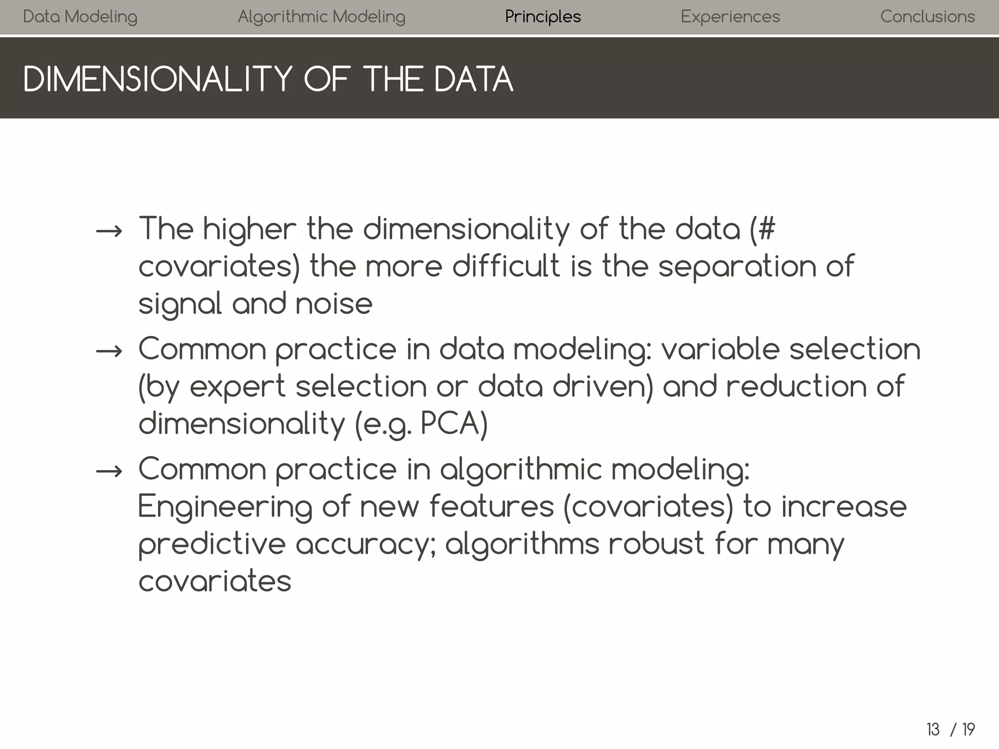 Data Modeling

Algorithmic Modeling

Principles

Experiences

Conclusions

DIMENSIONALITY OF THE DATA

→ The higher the dimensionality of the data (#
covariates) the more difficult is the separation of
signal and noise
→ Common practice in data modeling: variable selection
(by expert selection or data driven) and reduction of
dimensionality (e.g. PCA)
→ Common practice in algorithmic modeling:
Engineering of new features (covariates) to increase
predictive accuracy; algorithms robust for many
covariates

13 / 19

 