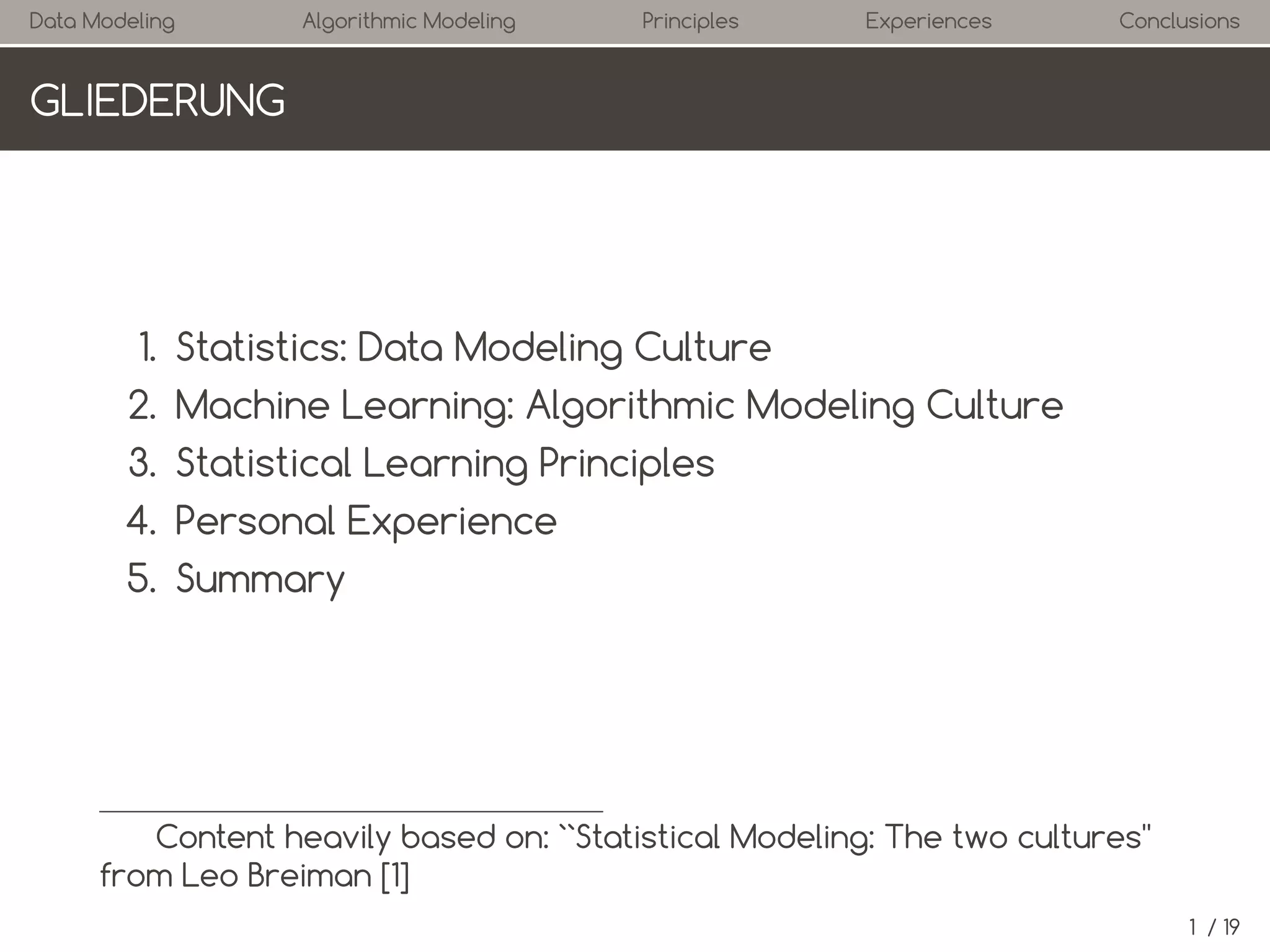 Data Modeling

Algorithmic Modeling

Principles

Experiences

Conclusions

OUTLINE

1. Statistics: Data Modeling Culture
2. Machine Learning: Algorithmic Modeling Culture
3. Statistical Learning Principles
4. Personal Experience
5. Summary

Content heavily based on: ``Statistical Modeling: The two cultures''
from Leo Breiman [1]
1 / 19

 