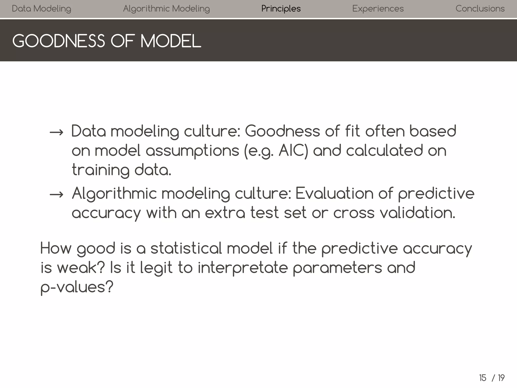 Data Modeling

Algorithmic Modeling

Principles

Experiences

Conclusions

GOODNESS OF MODEL

→ Data modeling culture: Goodness of fit often based
on model assumptions (e.g. AIC) and calculated on
training data.
→ Algorithmic modeling culture: Evaluation of predictive
accuracy with an extra test set or cross validation.
How good is a statistical model if the predictive accuracy
is weak? Is it legit to interpret parameters and p-values?

15 / 19

 