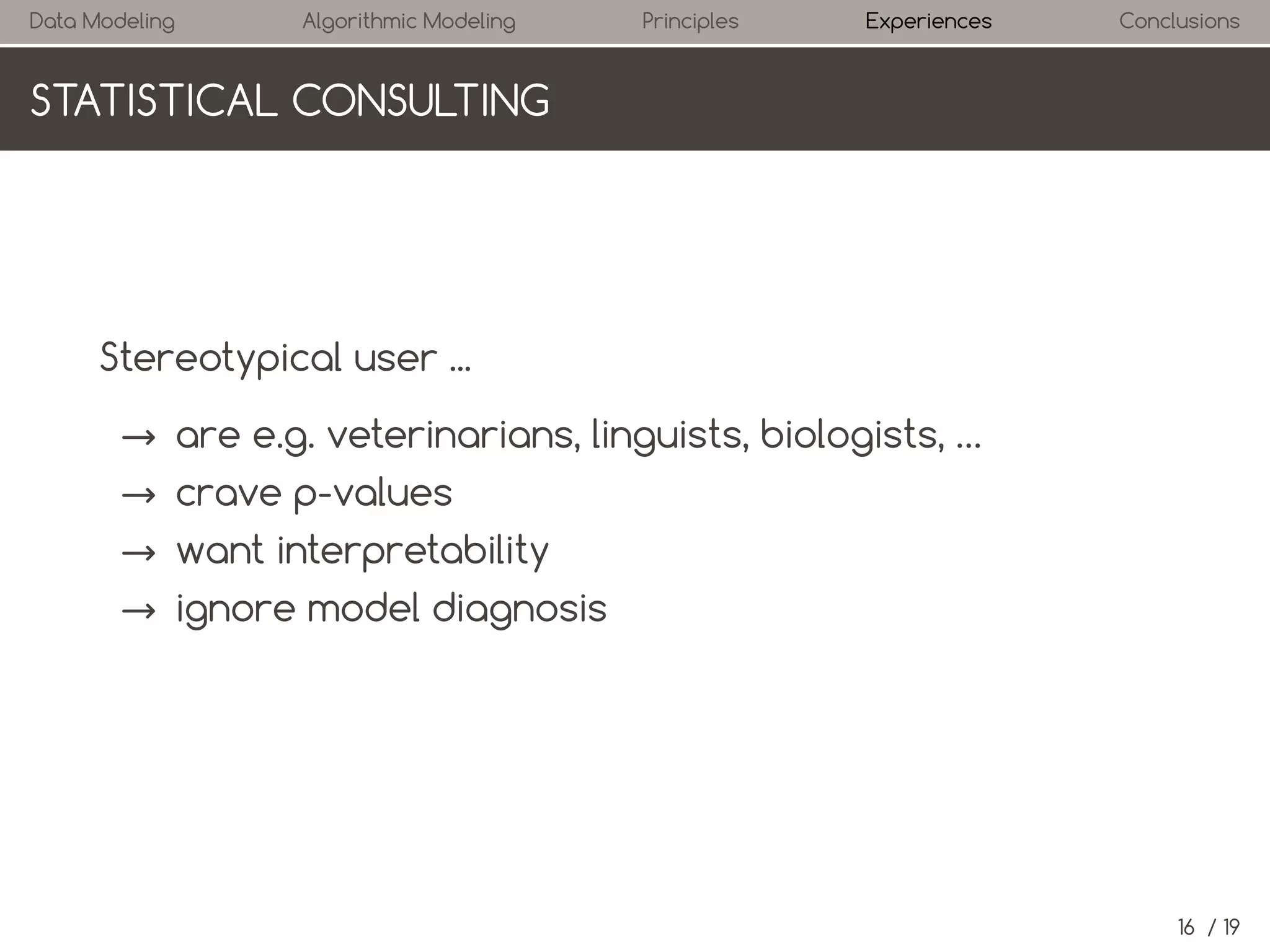 Data Modeling

Algorithmic Modeling

Principles

Experiences

Conclusions

STATISTICAL CONSULTING

Stereotypical user ...
→ are e.g. veterinarians, linguists, biologists, …
→ crave p-values
→ want interpretability
→ ignore model diagnosis

16 / 19

 