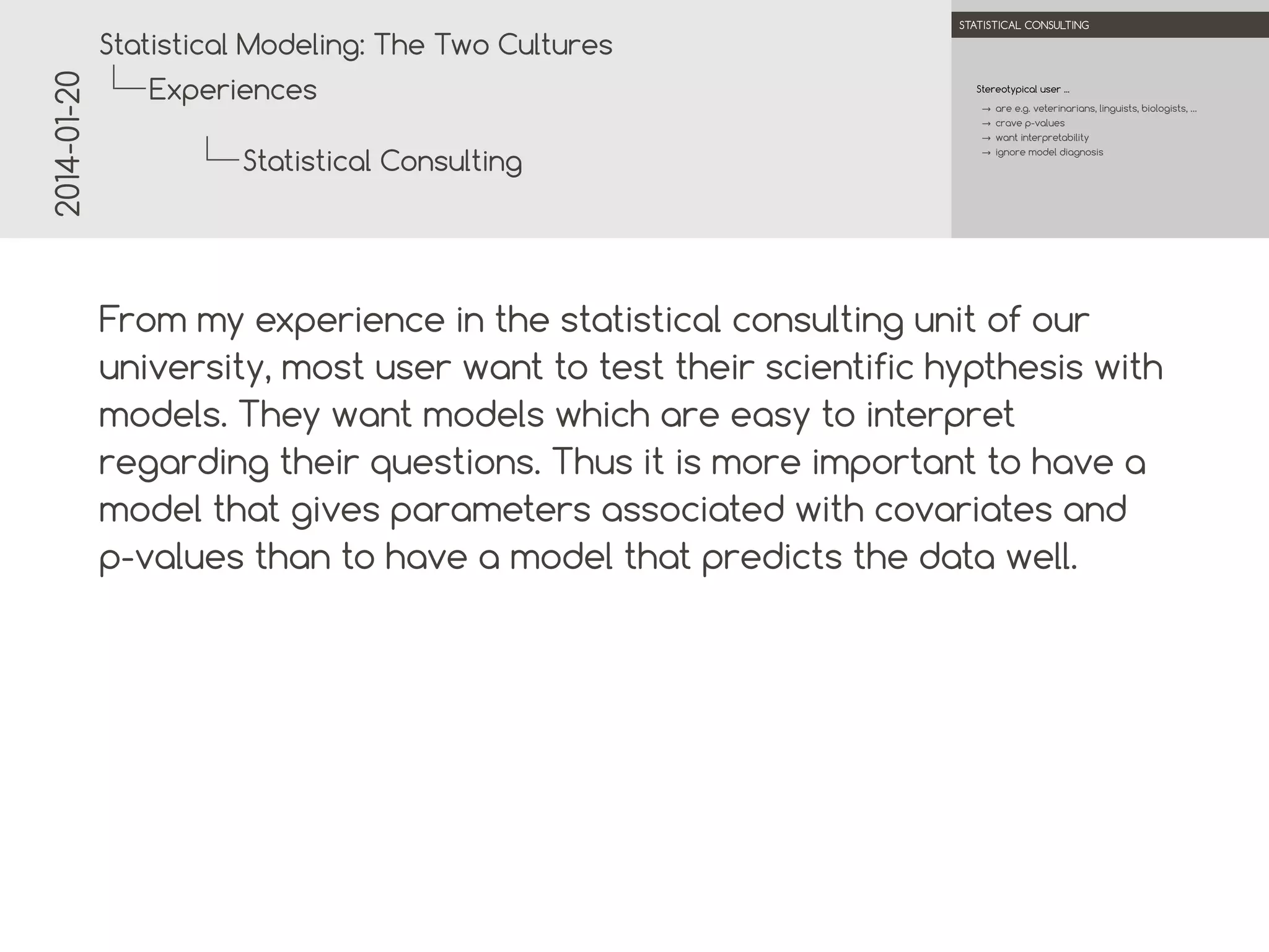 2014-01-20

.

.
Statistical Modeling: The Two Cultures

STATISTICAL CONSULTING

Experiences

Stereotypical user ...
→ are e.g. veterinarians, linguists, biologists, …
→ crave p-values
→ want interpretability
→ ignore model diagnosis

Statistical Consulting
.
.

From my experience in the statistical consulting unit of our
university, most user want to test their scientific hypothesis
with models. They want models which are easy to interpret
regarding their questions. Thus it is more important to have a
model that gives parameters associated with covariates and
p-values than to have a model that predicts the data well.

 