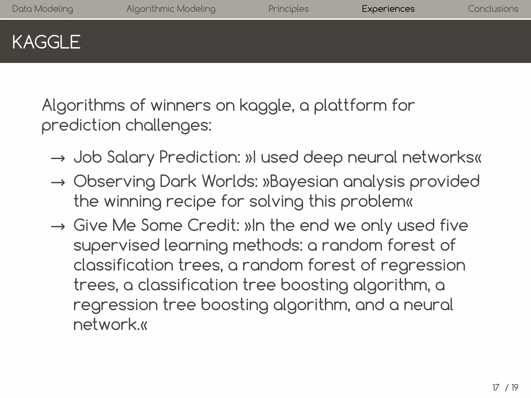 Data Modeling

Algorithmic Modeling

Principles

Experiences

Conclusions

KAGGLE

Algorithms of winners on kaggle, a platform for
prediction challenges:
→ Job Salary Prediction: »I used deep neural networks«
→ Observing Dark Worlds: »Bayesian analysis provided
the winning recipe for solving this problem«
→ Give Me Some Credit: »In the end we only used five
supervised learning methods: a random forest of
classification trees, a random forest of regression
trees, a classification tree boosting algorithm, a
regression tree boosting algorithm, and a neural
network.«

17 / 19

 