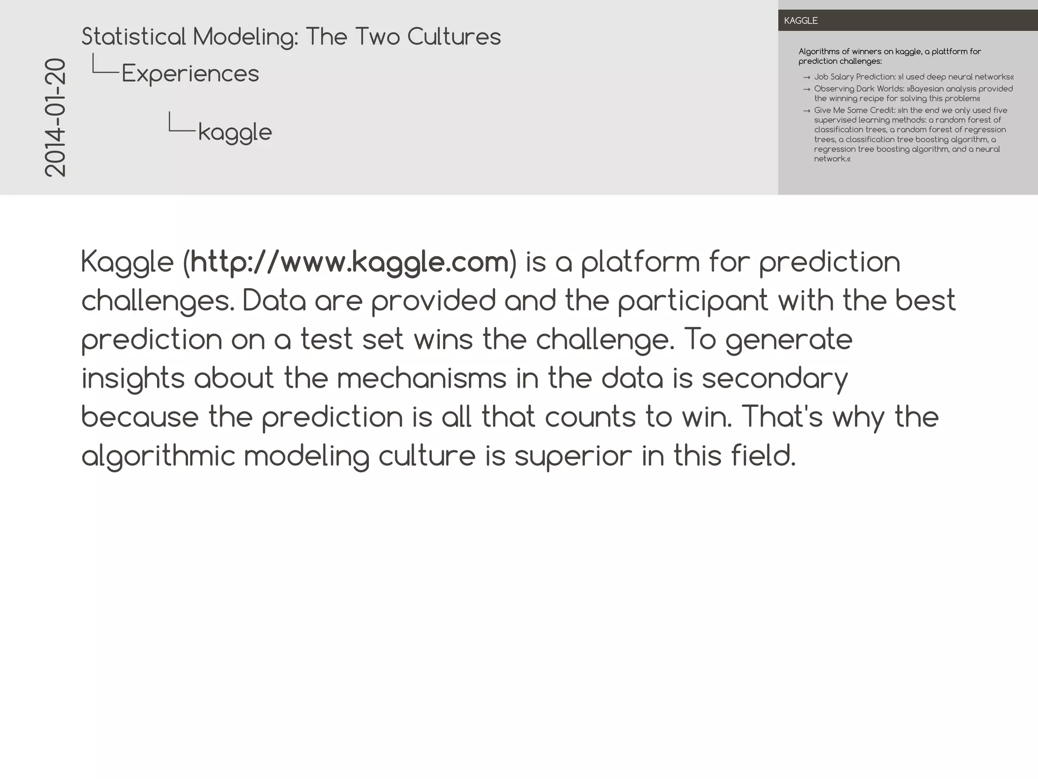 2014-01-20

.

.
Statistical Modeling: The Two Cultures

KAGGLE

Algorithms of winners on kaggle, a platform for
prediction challenges:

Experiences

→ Job Salary Prediction: »I used deep neural networks«
→ Observing Dark Worlds: »Bayesian analysis provided
the winning recipe for solving this problem«
→ Give Me Some Credit: »In the end we only used five
supervised learning methods: a random forest of
classification trees, a random forest of regression
trees, a classification tree boosting algorithm, a
regression tree boosting algorithm, and a neural
network.«

kaggle
.
.

Kaggle (http://www.kaggle.com) is a platform for prediction
challenges. Data are provided and the participant with the best
prediction on a test set wins the challenge. To generate
insights about the mechanisms in the data is secondary
because the prediction is all that counts to win. That's why the
algorithmic modeling culture is superior in this field.

 