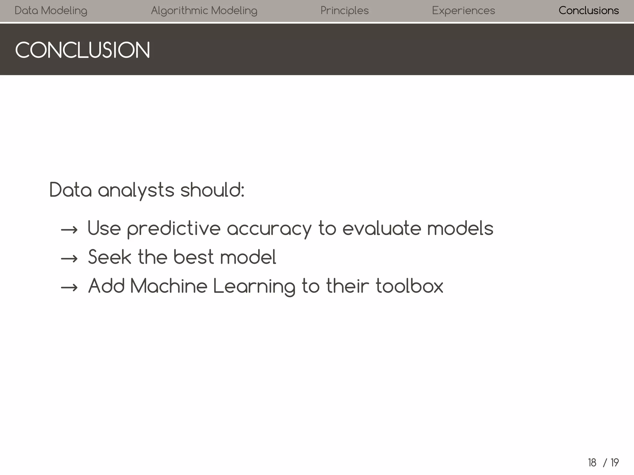 Data Modeling

Algorithmic Modeling

Principles

Experiences

Conclusions

CONCLUSION

Data analysts should:
→ Use predictive accuracy to evaluate models
→ Seek the best model
→ Add Machine Learning to their toolbox

18 / 19

 