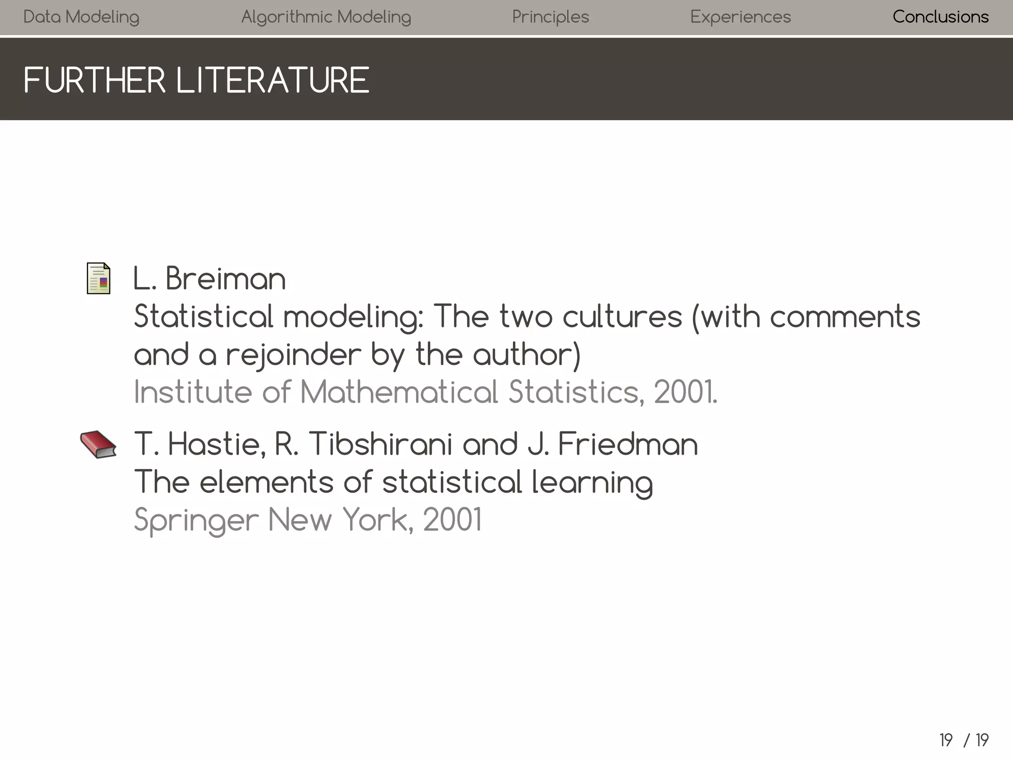 Data Modeling

Algorithmic Modeling

Principles

Experiences

Conclusions

FURTHER LITERATURE

L. Breiman
Statistical modeling: The two cultures (with comments
and a rejoinder by the author)
Institute of Mathematical Statistics, 2001.
T. Hastie, R. Tibshirani and J. Friedman
The elements of statistical learning
Springer New York, 2001

19 / 19

 