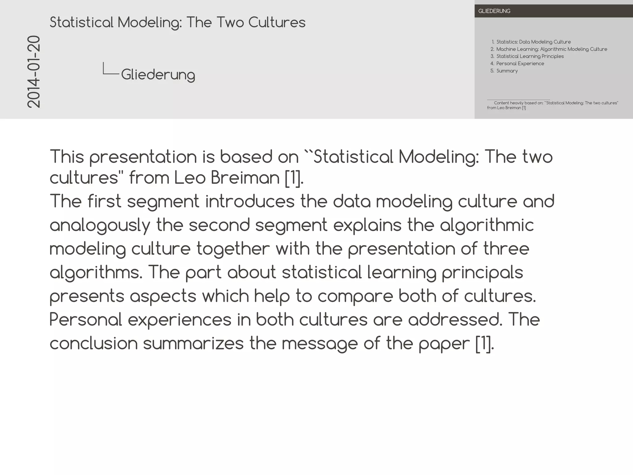 2014-01-20

.

.
Statistical Modeling: The Two Cultures

OUTLINE

1. Statistics: Data Modeling Culture
2. Machine Learning: Algorithmic Modeling Culture
3. Statistical Learning Principles
4. Personal Experience

Outline

5. Summary

.

Content heavily based on: ``Statistical Modeling: The two cultures''
from Leo Breiman [1]

.

This presentation is based on ``Statistical Modeling: The two
cultures'' from Leo Breiman [1].
The first segment introduces the data modeling culture and
analogously the second segment explains the algorithmic
modeling culture together with the presentation of three
algorithms. The part about statistical learning principals
presents aspects which help to compare both of cultures.
Personal experiences in both cultures are addressed. The
conclusion summarizes the message of the paper [1].

 