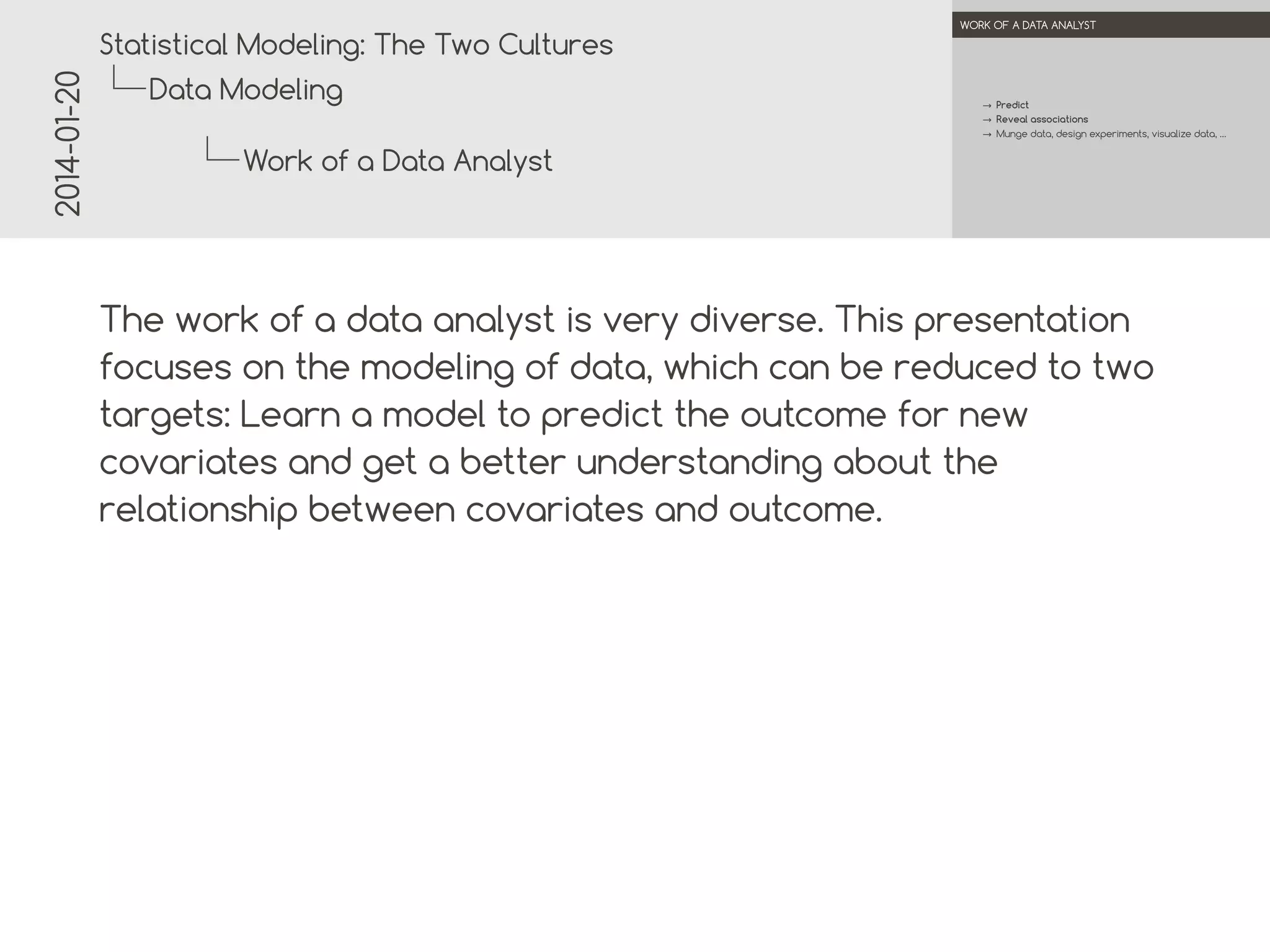 2014-01-20

.

.
Statistical Modeling: The Two Cultures

WORK OF A DATA ANALYST

Data Modeling

→ Predict
→ Reveal associations
→ Munge data, design experiments, visualize data, …

Work of a Data Analyst
.
.

The work of a data analyst is very diverse. This presentation
focuses on the modeling of data, which can be reduced to two
targets: Learn a model to predict the outcome for new
covariates and get a better understanding about the
relationship between covariates and outcome.

 