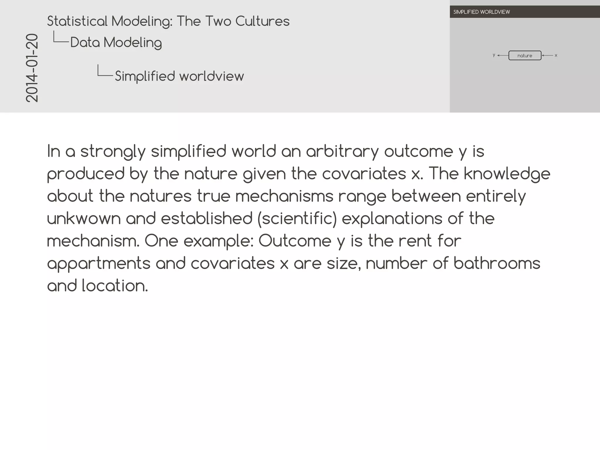 2014-01-20

.

.
Statistical Modeling: The Two Cultures

SIMPLIFIED WORLDVIEW

Data Modeling
y

.
nature

Simplified worldview
.
.

In a strongly simplified world an arbitrary outcome y is
produced by the nature given the covariates x. The knowledge
about the natures true mechanisms range between entirely
unknown and established (scientific) explanations of the
mechanism. One example: Outcome y is the rent for
apartments and covariates x are size, number of bathrooms
and location.

x

 