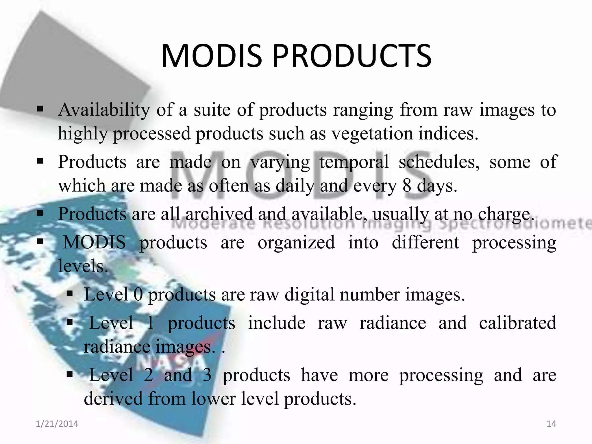 MODIS PRODUCTS
 Availability of a suite of products ranging from raw images to
highly processed products such as vegetation indices.
 Products are made on varying temporal schedules, some of
which are made as often as daily and every 8 days.
 Products are all archived and available, usually at no charge.
 MODIS products are organized into different processing
levels.
 Level 0 products are raw digital number images.
 Level 1 products include raw radiance and calibrated
radiance images. .
 Level 2 and 3 products have more processing and are
derived from lower level products.
1/21/2014

14

 