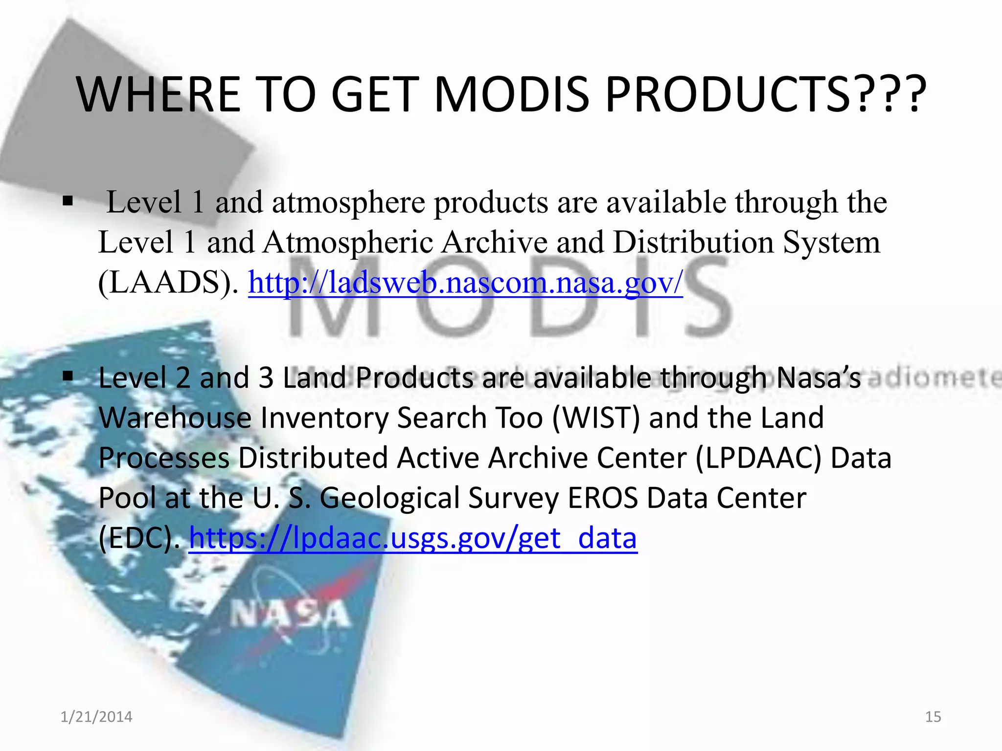 WHERE TO GET MODIS PRODUCTS???
 Level 1 and atmosphere products are available through the
Level 1 and Atmospheric Archive and Distribution System
(LAADS). http://ladsweb.nascom.nasa.gov/
 Level 2 and 3 Land Products are available through Nasa’s
Warehouse Inventory Search Too (WIST) and the Land
Processes Distributed Active Archive Center (LPDAAC) Data
Pool at the U. S. Geological Survey EROS Data Center
(EDC). https://lpdaac.usgs.gov/get_data

1/21/2014

15

 