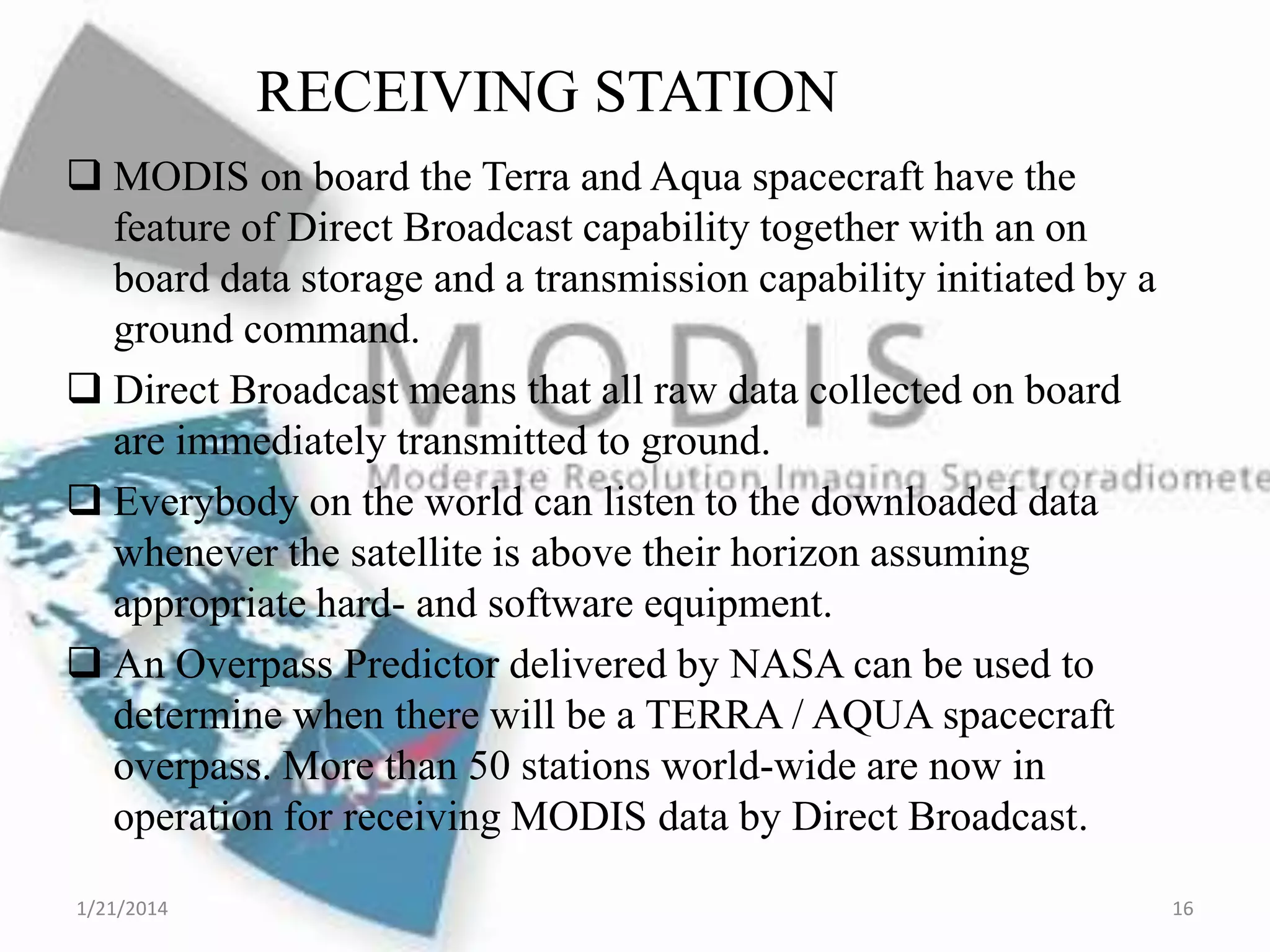 RECEIVING STATION
 MODIS on board the Terra and Aqua spacecraft have the
feature of Direct Broadcast capability together with an on
board data storage and a transmission capability initiated by a
ground command.
 Direct Broadcast means that all raw data collected on board
are immediately transmitted to ground.
 Everybody on the world can listen to the downloaded data
whenever the satellite is above their horizon assuming
appropriate hard- and software equipment.
 An Overpass Predictor delivered by NASA can be used to
determine when there will be a TERRA / AQUA spacecraft
overpass. More than 50 stations world-wide are now in
operation for receiving MODIS data by Direct Broadcast.
1/21/2014

16

 