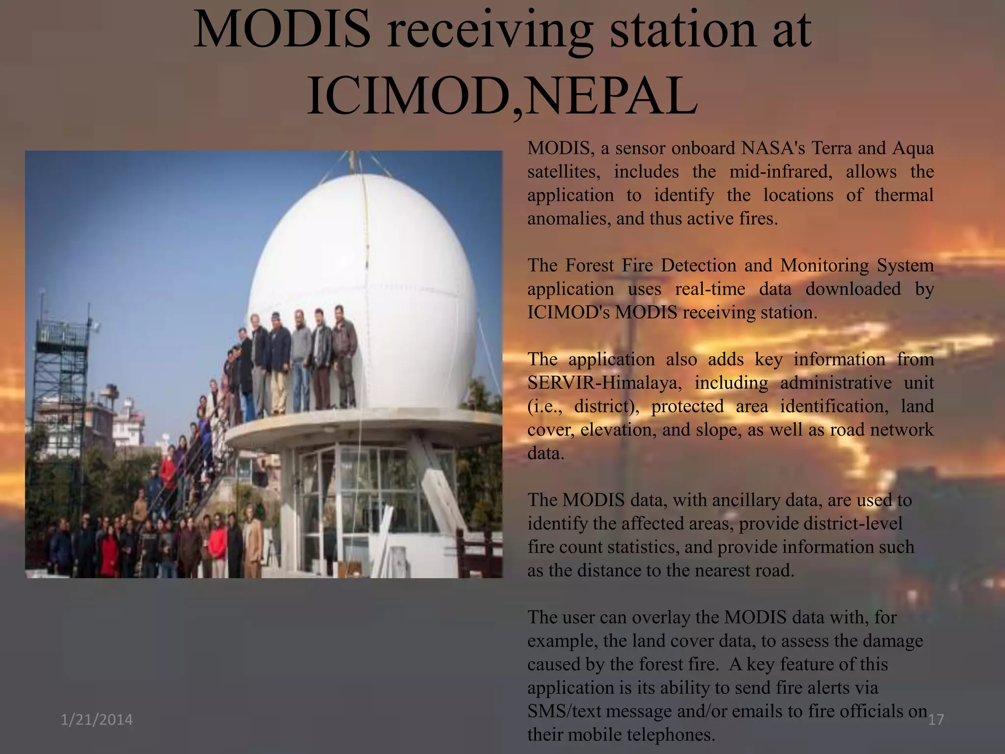 MODIS receiving station at
ICIMOD,NEPAL
MODIS, a sensor onboard NASA's Terra and Aqua
satellites, includes the mid-infrared, allows the
application to identify the locations of thermal
anomalies, and thus active fires.
The Forest Fire Detection and Monitoring System
application uses real-time data downloaded by
ICIMOD's MODIS receiving station.
The application also adds key information from
SERVIR-Himalaya, including administrative unit
(i.e., district), protected area identification, land
cover, elevation, and slope, as well as road network
data.
The MODIS data, with ancillary data, are used to
identify the affected areas, provide district-level
fire count statistics, and provide information such
as the distance to the nearest road.

1/21/2014

The user can overlay the MODIS data with, for
example, the land cover data, to assess the damage
caused by the forest fire. A key feature of this
application is its ability to send fire alerts via
SMS/text message and/or emails to fire officials on17
their mobile telephones.

 
