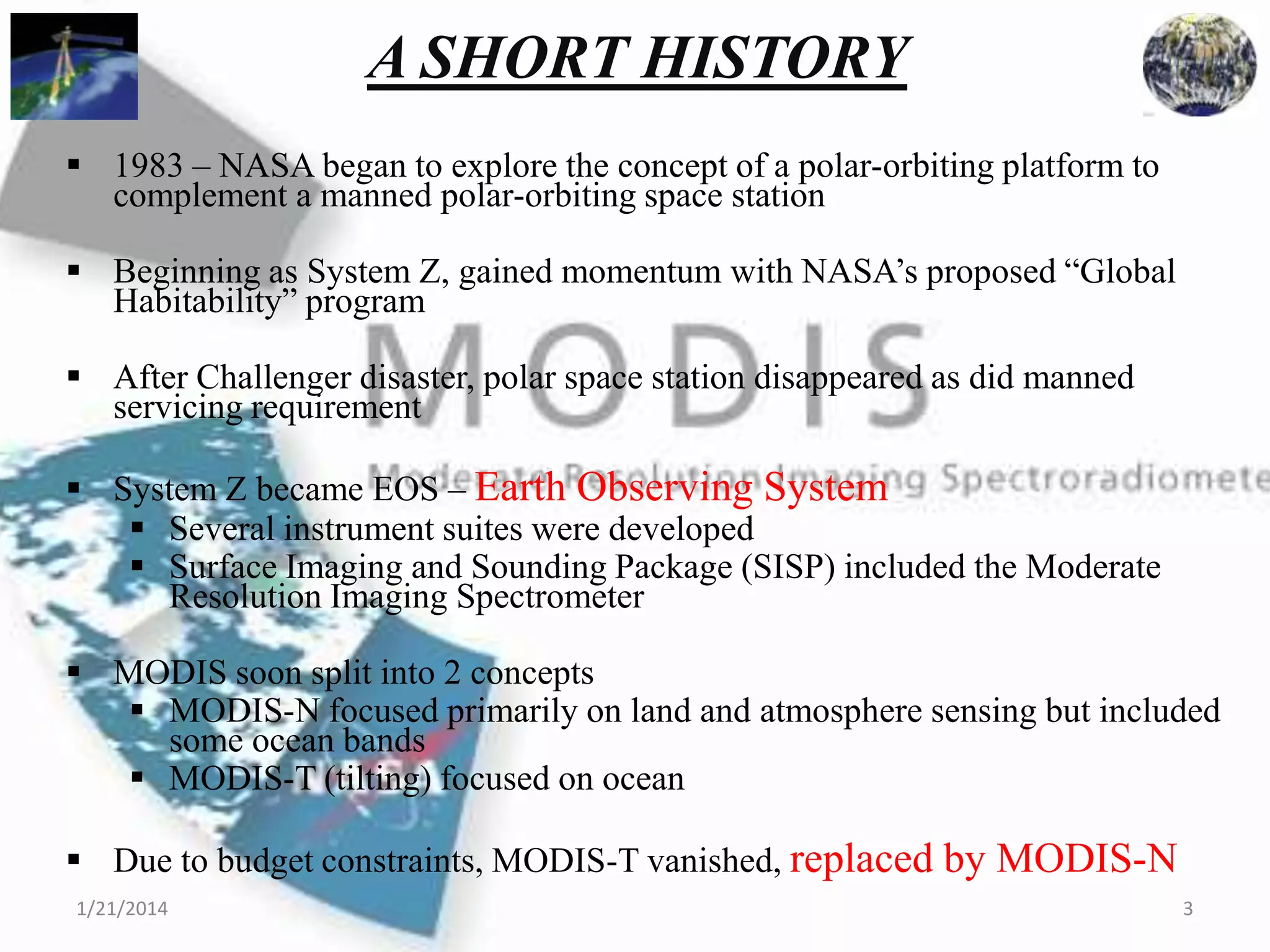 A SHORT HISTORY
 1983 – NASA began to explore the concept of a polar-orbiting platform to
complement a manned polar-orbiting space station
 Beginning as System Z, gained momentum with NASA’s proposed “Global
Habitability” program
 After Challenger disaster, polar space station disappeared as did manned
servicing requirement
 System Z became EOS – Earth Observing System
 Several instrument suites were developed
 Surface Imaging and Sounding Package (SISP) included the Moderate
Resolution Imaging Spectrometer
 MODIS soon split into 2 concepts
 MODIS-N focused primarily on land and atmosphere sensing but included
some ocean bands
 MODIS-T (tilting) focused on ocean
 Due to budget constraints, MODIS-T vanished, replaced by MODIS-N
1/21/2014

3

 
