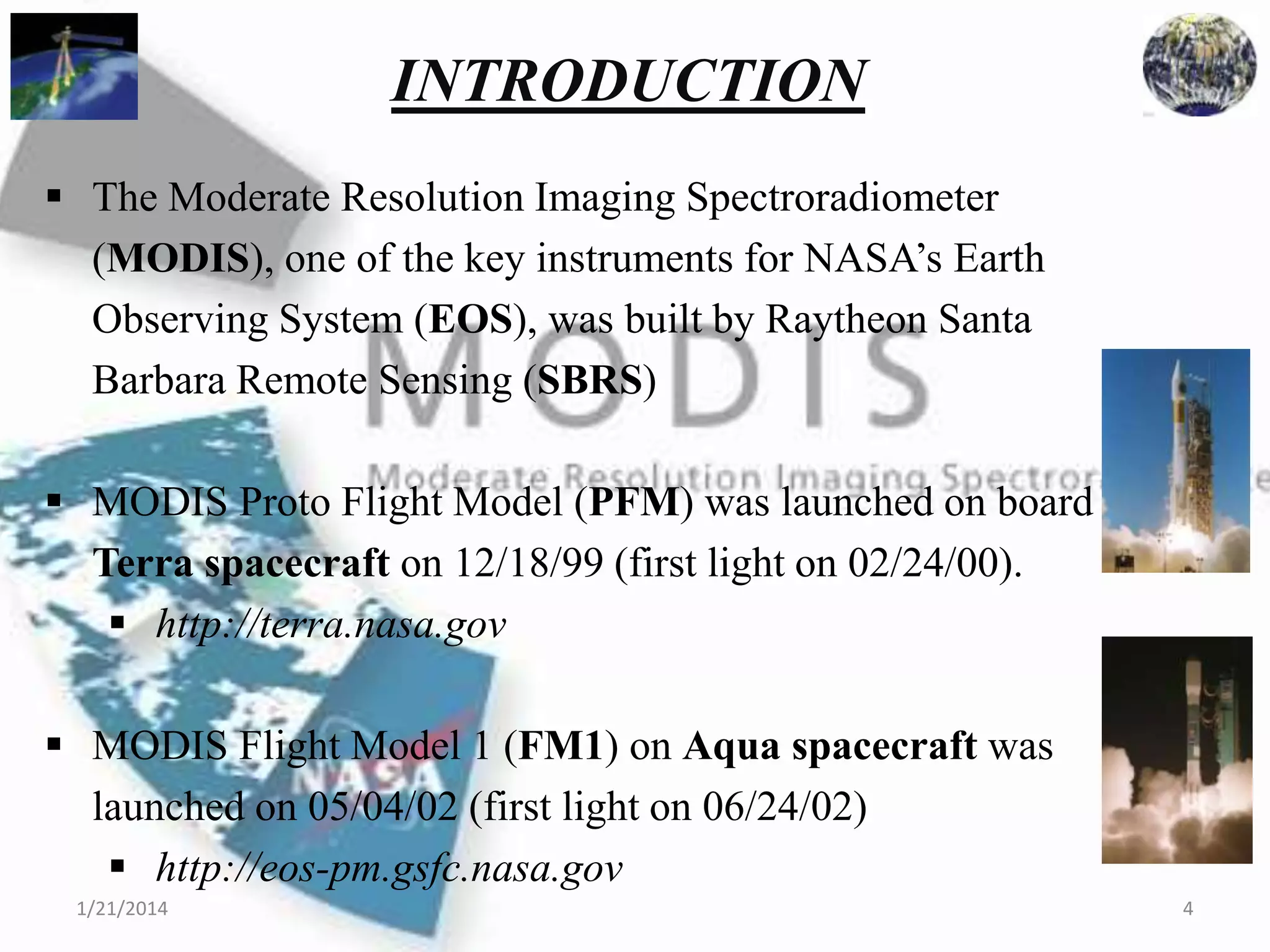 INTRODUCTION
 The Moderate Resolution Imaging Spectroradiometer
(MODIS), one of the key instruments for NASA’s Earth
Observing System (EOS), was built by Raytheon Santa
Barbara Remote Sensing (SBRS)
 MODIS Proto Flight Model (PFM) was launched on board
Terra spacecraft on 12/18/99 (first light on 02/24/00).
 http://terra.nasa.gov
 MODIS Flight Model 1 (FM1) on Aqua spacecraft was
launched on 05/04/02 (first light on 06/24/02)
 http://eos-pm.gsfc.nasa.gov
1/21/2014

4

 