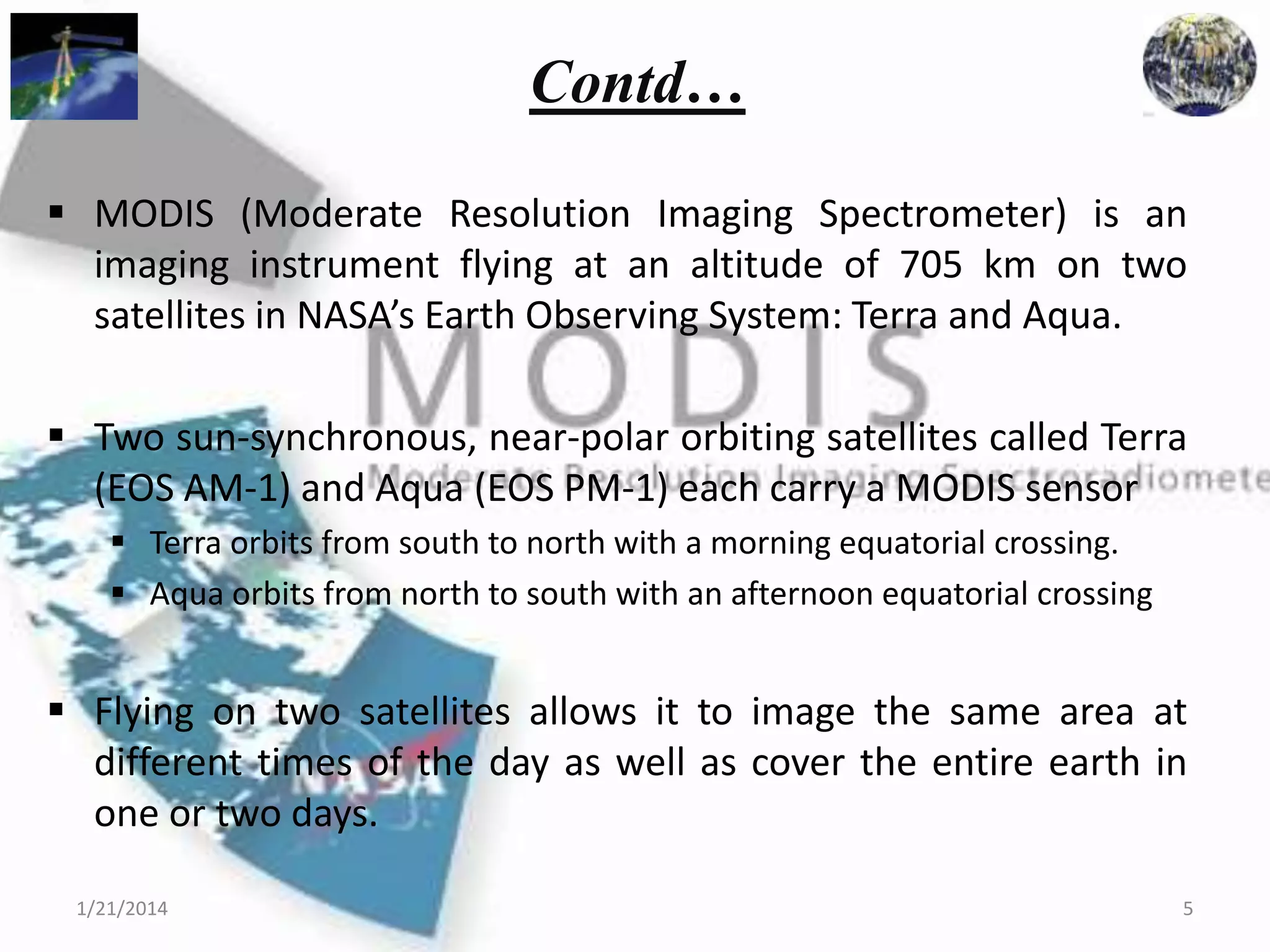 Contd…
 MODIS (Moderate Resolution Imaging Spectrometer) is an
imaging instrument flying at an altitude of 705 km on two
satellites in NASA’s Earth Observing System: Terra and Aqua.
 Two sun-synchronous, near-polar orbiting satellites called Terra
(EOS AM-1) and Aqua (EOS PM-1) each carry a MODIS sensor
 Terra orbits from south to north with a morning equatorial crossing.
 Aqua orbits from north to south with an afternoon equatorial crossing

 Flying on two satellites allows it to image the same area at
different times of the day as well as cover the entire earth in
one or two days.
1/21/2014

5

 