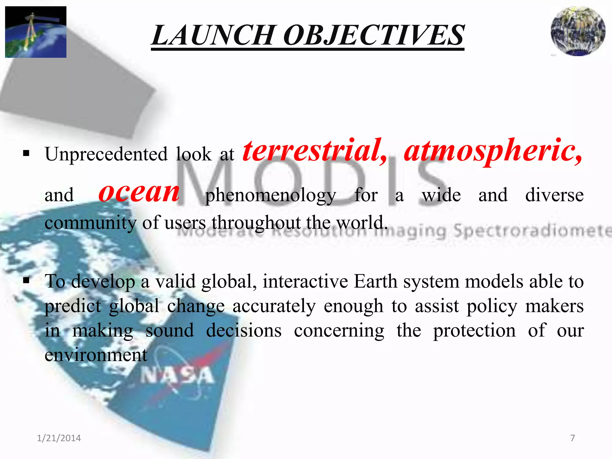 LAUNCH OBJECTIVES

 Unprecedented look at

terrestrial, atmospheric,

ocean

and
phenomenology for a wide and diverse
community of users throughout the world.
 To develop a valid global, interactive Earth system models able to
predict global change accurately enough to assist policy makers
in making sound decisions concerning the protection of our
environment

1/21/2014

7

 