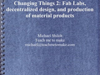 Changing Things 2: Fab Labs,
decentralized design, and production
of material products

Michael Shiloh
Teach me to make
michael@teachmetomake.com

 