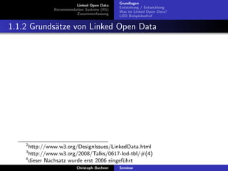 Linked Open Data
Recommendation Systems (RS)
Zusammenfassung

Grundlagen
Entstehung / Entwicklung
Was ist Linked Open Data?
LOD Beispielaufruf

1.1.2 Grunds¨tze von Linked Open Data
a

2

http://www.w3.org/DesignIssues/LinkedData.html
http://www.w3.org/2008/Talks/0617-lod-tbl/#(4)
4
dieser Nachsatz wurde erst 2006 eingef¨hrt
u
3

Christoph Buchner

Seminar

 