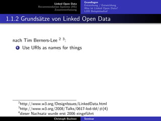 Linked Open Data
Recommendation Systems (RS)
Zusammenfassung

Grundlagen
Entstehung / Entwicklung
Was ist Linked Open Data?
LOD Beispielaufruf

1.1.2 Grunds¨tze von Linked Open Data
a

nach Tim Berners-Lee
1

2 3:

Use URIs as names for things

2

http://www.w3.org/DesignIssues/LinkedData.html
http://www.w3.org/2008/Talks/0617-lod-tbl/#(4)
4
dieser Nachsatz wurde erst 2006 eingef¨hrt
u
3

Christoph Buchner

Seminar

 