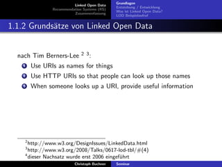 Linked Open Data
Recommendation Systems (RS)
Zusammenfassung

Grundlagen
Entstehung / Entwicklung
Was ist Linked Open Data?
LOD Beispielaufruf

1.1.2 Grunds¨tze von Linked Open Data
a

nach Tim Berners-Lee

2 3:

1

Use URIs as names for things

2

Use HTTP URIs so that people can look up those names

3

When someone looks up a URI, provide useful information

2

http://www.w3.org/DesignIssues/LinkedData.html
http://www.w3.org/2008/Talks/0617-lod-tbl/#(4)
4
dieser Nachsatz wurde erst 2006 eingef¨hrt
u
3

Christoph Buchner

Seminar

 