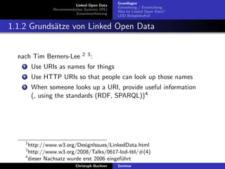 Linked Open Data
Recommendation Systems (RS)
Zusammenfassung

Grundlagen
Entstehung / Entwicklung
Was ist Linked Open Data?
LOD Beispielaufruf

1.1.2 Grunds¨tze von Linked Open Data
a

nach Tim Berners-Lee

2 3:

1

Use URIs as names for things

2

Use HTTP URIs so that people can look up those names

3

When someone looks up a URI, provide useful information
(, using the standards (RDF, SPARQL))4

2

http://www.w3.org/DesignIssues/LinkedData.html
http://www.w3.org/2008/Talks/0617-lod-tbl/#(4)
4
dieser Nachsatz wurde erst 2006 eingef¨hrt
u
3

Christoph Buchner

Seminar

 