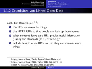 Linked Open Data
Recommendation Systems (RS)
Zusammenfassung

Grundlagen
Entstehung / Entwicklung
Was ist Linked Open Data?
LOD Beispielaufruf

1.1.2 Grunds¨tze von Linked Open Data
a

nach Tim Berners-Lee

2 3:

1

Use URIs as names for things

2

Use HTTP URIs so that people can look up those names

3

When someone looks up a URI, provide useful information
(, using the standards (RDF, SPARQL))4

4

Include links to other URIs, so that they can discover more
things

2

http://www.w3.org/DesignIssues/LinkedData.html
http://www.w3.org/2008/Talks/0617-lod-tbl/#(4)
4
dieser Nachsatz wurde erst 2006 eingef¨hrt
u
3

Christoph Buchner

Seminar

 