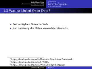 Linked Open Data
Recommendation Systems (RS)
Zusammenfassung

Grundlagen
Entstehung / Entwicklung
Was ist Linked Open Data?
LOD Beispielaufruf

1.3 Was ist Linked Open Data?

Frei verf¨gbare Daten im Web
u
Zur Codierung der Daten verwendete Standarts:

8

http://de.wikipedia.org/wiki/Resource Description Framework
http://de.wikipedia.org/wiki/SPARQL
10
http://de.wikipedia.org/wiki/Web Ontology Language
9

Christoph Buchner

Seminar

 