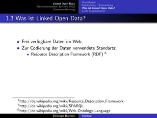 Linked Open Data
Recommendation Systems (RS)
Zusammenfassung

Grundlagen
Entstehung / Entwicklung
Was ist Linked Open Data?
LOD Beispielaufruf

1.3 Was ist Linked Open Data?

Frei verf¨gbare Daten im Web
u
Zur Codierung der Daten verwendete Standarts:
Resource Description Framework (RDF)

8

8

http://de.wikipedia.org/wiki/Resource Description Framework
http://de.wikipedia.org/wiki/SPARQL
10
http://de.wikipedia.org/wiki/Web Ontology Language
9

Christoph Buchner

Seminar

 