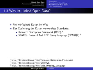 Linked Open Data
Recommendation Systems (RS)
Zusammenfassung

Grundlagen
Entstehung / Entwicklung
Was ist Linked Open Data?
LOD Beispielaufruf

1.3 Was ist Linked Open Data?

Frei verf¨gbare Daten im Web
u
Zur Codierung der Daten verwendete Standarts:
Resource Description Framework (RDF) 8
SPARQL Protocol And RDF Query Language (SPARQL)

8

http://de.wikipedia.org/wiki/Resource Description Framework
http://de.wikipedia.org/wiki/SPARQL
10
http://de.wikipedia.org/wiki/Web Ontology Language
9

Christoph Buchner

Seminar

9

 