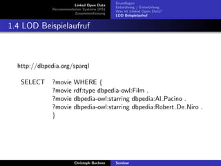 Linked Open Data
Recommendation Systems (RS)
Zusammenfassung

Grundlagen
Entstehung / Entwicklung
Was ist Linked Open Data?
LOD Beispielaufruf

1.4 LOD Beispielaufruf

http://dbpedia.org/sparql
SELECT

?movie
?movie
?movie
?movie
}

WHERE {
rdf:type dbpedia-owl:Film .
dbpedia-owl:starring dbpedia:Al Pacino .
dbpedia-owl:starring dbpedia:Robert De Niro .

Christoph Buchner

Seminar

 