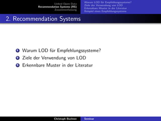 Linked Open Data
Recommendation Systems (RS)
Zusammenfassung

Warum LOD f¨r Empfehlungssysteme?
u
Ziele der Verwendung von LOD
Erkennbare Muster in der Literatur
Beispiel eines Empfehlungssystems

2. Recommendation Systems

1

Warum LOD f¨r Empfehlungssysteme?
u

2

Ziele der Verwendung von LOD

3

Erkennbare Muster in der Literatur

Christoph Buchner

Seminar

 