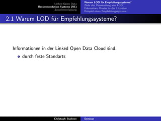 Linked Open Data
Recommendation Systems (RS)
Zusammenfassung

Warum LOD f¨r Empfehlungssysteme?
u
Ziele der Verwendung von LOD
Erkennbare Muster in der Literatur
Beispiel eines Empfehlungssystems

2.1 Warum LOD f¨r Empfehlungssysteme?
u

Informationen in der Linked Open Data Cloud sind:
durch feste Standarts

Christoph Buchner

Seminar

 