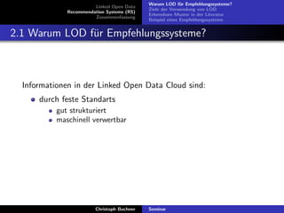 Linked Open Data
Recommendation Systems (RS)
Zusammenfassung

Warum LOD f¨r Empfehlungssysteme?
u
Ziele der Verwendung von LOD
Erkennbare Muster in der Literatur
Beispiel eines Empfehlungssystems

2.1 Warum LOD f¨r Empfehlungssysteme?
u

Informationen in der Linked Open Data Cloud sind:
durch feste Standarts
gut strukturiert
maschinell verwertbar

Christoph Buchner

Seminar

 