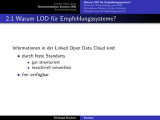 Linked Open Data
Recommendation Systems (RS)
Zusammenfassung

Warum LOD f¨r Empfehlungssysteme?
u
Ziele der Verwendung von LOD
Erkennbare Muster in der Literatur
Beispiel eines Empfehlungssystems

2.1 Warum LOD f¨r Empfehlungssysteme?
u

Informationen in der Linked Open Data Cloud sind:
durch feste Standarts
gut strukturiert
maschinell verwertbar

frei verf¨gbar
u

Christoph Buchner

Seminar

 