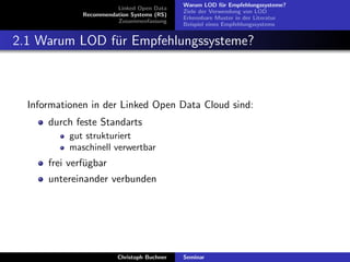 Linked Open Data
Recommendation Systems (RS)
Zusammenfassung

Warum LOD f¨r Empfehlungssysteme?
u
Ziele der Verwendung von LOD
Erkennbare Muster in der Literatur
Beispiel eines Empfehlungssystems

2.1 Warum LOD f¨r Empfehlungssysteme?
u

Informationen in der Linked Open Data Cloud sind:
durch feste Standarts
gut strukturiert
maschinell verwertbar

frei verf¨gbar
u
untereinander verbunden

Christoph Buchner

Seminar

 