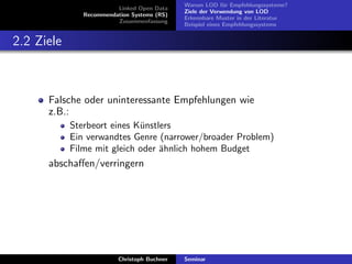 Linked Open Data
Recommendation Systems (RS)
Zusammenfassung

Warum LOD f¨r Empfehlungssysteme?
u
Ziele der Verwendung von LOD
Erkennbare Muster in der Literatur
Beispiel eines Empfehlungssystems

2.2 Ziele

Falsche oder uninteressante Empfehlungen wie
z.B.:
Sterbeort eines K¨nstlers
u
Ein verwandtes Genre (narrower/broader Problem)
Filme mit gleich oder ¨hnlich hohem Budget
a

abschaﬀen/verringern

Christoph Buchner

Seminar

 