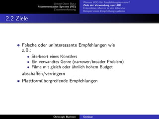 Linked Open Data
Recommendation Systems (RS)
Zusammenfassung

Warum LOD f¨r Empfehlungssysteme?
u
Ziele der Verwendung von LOD
Erkennbare Muster in der Literatur
Beispiel eines Empfehlungssystems

2.2 Ziele

Falsche oder uninteressante Empfehlungen wie
z.B.:
Sterbeort eines K¨nstlers
u
Ein verwandtes Genre (narrower/broader Problem)
Filme mit gleich oder ¨hnlich hohem Budget
a

abschaﬀen/verringern
Plattform¨bergreifende Empfehlungen
u

Christoph Buchner

Seminar

 