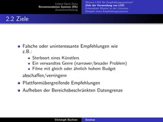Linked Open Data
Recommendation Systems (RS)
Zusammenfassung

Warum LOD f¨r Empfehlungssysteme?
u
Ziele der Verwendung von LOD
Erkennbare Muster in der Literatur
Beispiel eines Empfehlungssystems

2.2 Ziele

Falsche oder uninteressante Empfehlungen wie
z.B.:
Sterbeort eines K¨nstlers
u
Ein verwandtes Genre (narrower/broader Problem)
Filme mit gleich oder ¨hnlich hohem Budget
a

abschaﬀen/verringern
Plattform¨bergreifende Empfehlungen
u
Aufheben der Bereichsbeschr¨nkten Datengrenze
a

Christoph Buchner

Seminar

 