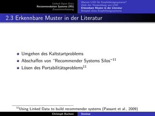 Linked Open Data
Recommendation Systems (RS)
Zusammenfassung

Warum LOD f¨r Empfehlungssysteme?
u
Ziele der Verwendung von LOD
Erkennbare Muster in der Literatur
Beispiel eines Empfehlungssystems

2.3 Erkennbare Muster in der Literatur

Umgehen des Kaltstartproblems
Abschaﬀen von “Recommender Systems Silos“ 11
L¨sen des Portabilit¨tsproblems11
o
a

11

Using Linked Data to build recommender systems (Passant et al., 2009)
Christoph Buchner

Seminar

 