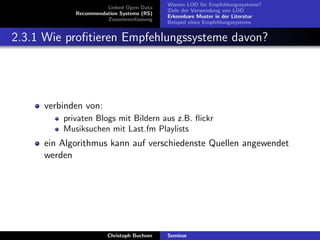 Linked Open Data
Recommendation Systems (RS)
Zusammenfassung

Warum LOD f¨r Empfehlungssysteme?
u
Ziele der Verwendung von LOD
Erkennbare Muster in der Literatur
Beispiel eines Empfehlungssystems

2.3.1 Wie proﬁtieren Empfehlungssysteme davon?

verbinden von:
privaten Blogs mit Bildern aus z.B. ﬂickr
Musiksuchen mit Last.fm Playlists

ein Algorithmus kann auf verschiedenste Quellen angewendet
werden

Christoph Buchner

Seminar

 