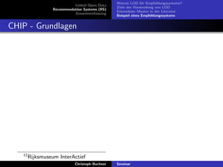 Linked Open Data
Recommendation Systems (RS)
Zusammenfassung

Warum LOD f¨r Empfehlungssysteme?
u
Ziele der Verwendung von LOD
Erkennbare Muster in der Literatur
Beispiel eines Empfehlungssystems

CHIP - Grundlagen

12

Rijksmuseum InterActief
Christoph Buchner

Seminar

 