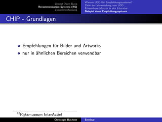 Linked Open Data
Recommendation Systems (RS)
Zusammenfassung

Warum LOD f¨r Empfehlungssysteme?
u
Ziele der Verwendung von LOD
Erkennbare Muster in der Literatur
Beispiel eines Empfehlungssystems

CHIP - Grundlagen

Empfehlungen f¨r Bilder und Artworks
u
nur in ¨hnlichen Bereichen verwendbar
a

12

Rijksmuseum InterActief
Christoph Buchner

Seminar

 