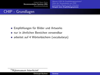 Linked Open Data
Recommendation Systems (RS)
Zusammenfassung

Warum LOD f¨r Empfehlungssysteme?
u
Ziele der Verwendung von LOD
Erkennbare Muster in der Literatur
Beispiel eines Empfehlungssystems

CHIP - Grundlagen

Empfehlungen f¨r Bilder und Artworks
u
nur in ¨hnlichen Bereichen verwendbar
a
arbeitet auf 4 W¨rterb¨chern (vocabularys)
o
u

12

Rijksmuseum InterActief
Christoph Buchner

Seminar

 