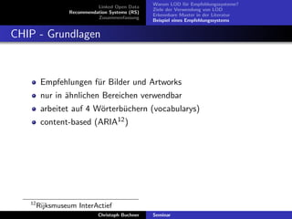 Linked Open Data
Recommendation Systems (RS)
Zusammenfassung

Warum LOD f¨r Empfehlungssysteme?
u
Ziele der Verwendung von LOD
Erkennbare Muster in der Literatur
Beispiel eines Empfehlungssystems

CHIP - Grundlagen

Empfehlungen f¨r Bilder und Artworks
u
nur in ¨hnlichen Bereichen verwendbar
a
arbeitet auf 4 W¨rterb¨chern (vocabularys)
o
u
content-based (ARIA12 )

12

Rijksmuseum InterActief
Christoph Buchner

Seminar

 